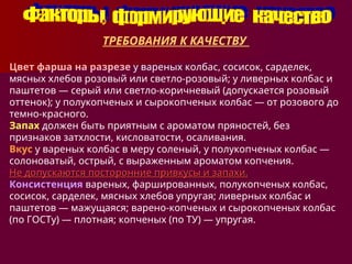 ТРЕБОВАНИЯ К КАЧЕСТВУ
Цвет фарша на разрезе у вареных колбас, сосисок, сарделек,
мясных хлебов розовый или светло-розовый; у ливерных колбас и
паштетов — серый или светло-коричневый (допускается розовый
оттенок); у полукопченых и сырокопченых колбас — от розового до
темно-красного.
Запах должен быть приятным с ароматом пряностей, без
признаков затхлости, кисловатости, осаливания.
Вкус у вареных колбас в меру соленый, у полукопченых колбас —
солоноватый, острый, с выраженным ароматом копчения.
Не допускаются посторонние привкусы и запахи.
Не допускаются посторонние привкусы и запахи.
Консистенция вареных, фаршированных, полукопченых колбас,
сосисок, сарделек, мясных хлебов упругая; ливерных колбас и
паштетов — мажущаяся; варено-копченых и сырокоп­
ченых колбас
(по ГОСТу) — плотная; копченых (по ТУ) — упругая.
 