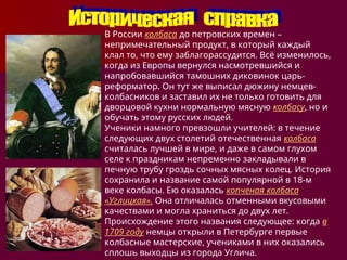 В России колбаса до петровских времен –
непримечательный продукт, в который каждый
клал то, что ему заблагорассудится. Всё изменилось,
когда из Европы вернулся насмотревшийся и
напробовавшийся тамошних диковинок царь-
реформатор. Он тут же выписал дюжину немцев-
колбасников и заставил их не только готовить для
дворцовой кухни нормальную мясную колбасу, но и
обучать этому русских людей.
Ученики намного превзошли учителей: в течение
следующих двух столетий отечественная колбаса
считалась лучшей в мире, и даже в самом глухом
селе к праздникам непременно закладывали в
печную трубу гроздь сочных мясных колец. История
сохранила и название самой популярной в 18-м
веке колбасы. Ею оказалась копченая колбаса
«Углицкая». Она отличалась отменными вкусовыми
качествами и могла храниться до двух лет.
Происхождение этого названия следующее: когда в
1709 году немцы открыли в Петербурге первые
колбасные мастерские, учениками в них оказались
сплошь выходцы из города Углича.
 