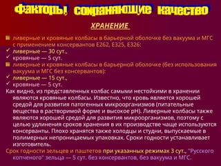 ХРАНЕНИЕ
ливерные и кровяные колбасы в барьерной оболочке без вакуума и МГС
с применением консервантов Е262, Е325, Е326:
 ливерные — 30 сут.,
 кровяные — 5 сут.
ливерные и кровяные колбасы в барьерной оболочке (без использования
вакуума и МГС без консервантов):
 ливерные — 15 сут.,
 кровяные — 5 сут.
Как видно, из представленных колбас самыми нестойкими в хранении
являются кровяные колбасы. Известно, что кровь является хорошей
средой для развития патогенных микроорганизмов (питательные
вещества в растворимой форме и высокое pH). Ливерные колбасы также
являются хорошей средой для развития микроорганизмов, поэтому с
целью удлинения сроков хранения в их производстве чаще используются
консерванты. Плохо хранятся также холодцы и студни, выпускаемые в
полимерных непроницаемых упаковках. Сроки годности устанавливает
изготовитель.
Срок годности зельцев и паштетов при указанных режимах 3 сут., "Русского
копченого" зельца — 5 сут. без консервантов, без вакуума и МГС.
 