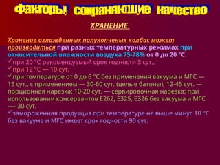 ХРАНЕНИЕ
Хранение охлажденных полукопченых колбас может
производиться при разных температурных режимах при
относительной влажности воздуха 75-78% от 0 до 20 °С.
при 20 °С рекомендуемый срок годности 3 сут.,
при 12 °С — 10 сут.
при температуре от 0 до 6 °С без применения вакуума и МГС —
15 сут., с применением — 30-60 сут. (целые батоны); 12-45 сут. —
порционная нарезка; 10-20 сут. — сервировочная нарезка; при
использовании консервантов Е262, Е325, Е326 без вакуума и МГС
—- 30 сут.
замороженная продукция при температуре не выше минус 10 °С
без вакуума и МГС имеет срок годности 90 сут.
 