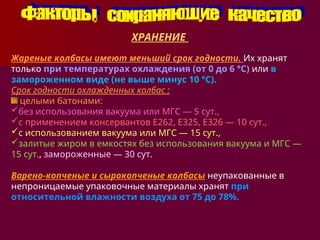 ХРАНЕНИЕ
Жареные колбасы имеют меньший срок годности. Их хранят
только при температурах охлаждения (от 0 до 6 °С) или в
замороженном виде (не выше минус 10 °С).
Срок годности охлажденных колбас :
целыми батонами:
без использования вакуума или МГС — 5 сут.,
с применением консервантов Е262, Е325, Е326 — 10 сут.,
с использованием вакуума или МГС — 15 сут.,
залитые жиром в емкостях без использования вакуума и МГС —
15 сут., замороженные — 30 сут.
Варено-копченые и сырокопченые колбасы неупакованные в
непроницаемые упаковочные материалы хранят при
относительной влажности воздуха от 75 до 78%.
 