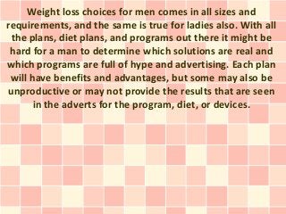 Weight loss choices for men comes in all sizes and
requirements, and the same is true for ladies also. With all
 the plans, diet plans, and programs out there it might be
 hard for a man to determine which solutions are real and
which programs are full of hype and advertising. Each plan
 will have benefits and advantages, but some may also be
unproductive or may not provide the results that are seen
       in the adverts for the program, diet, or devices.
 