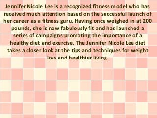 Jennifer Nicole Lee is a recognized fitness model who has
received much attention based on the successful launch of
her career as a fitness guru. Having once weighed in at 200
    pounds, she is now fabulously fit and has launched a
     series of campaigns promoting the importance of a
   healthy diet and exercise. The Jennifer Nicole Lee diet
  takes a closer look at the tips and techniques for weight
                   loss and healthier living.
 