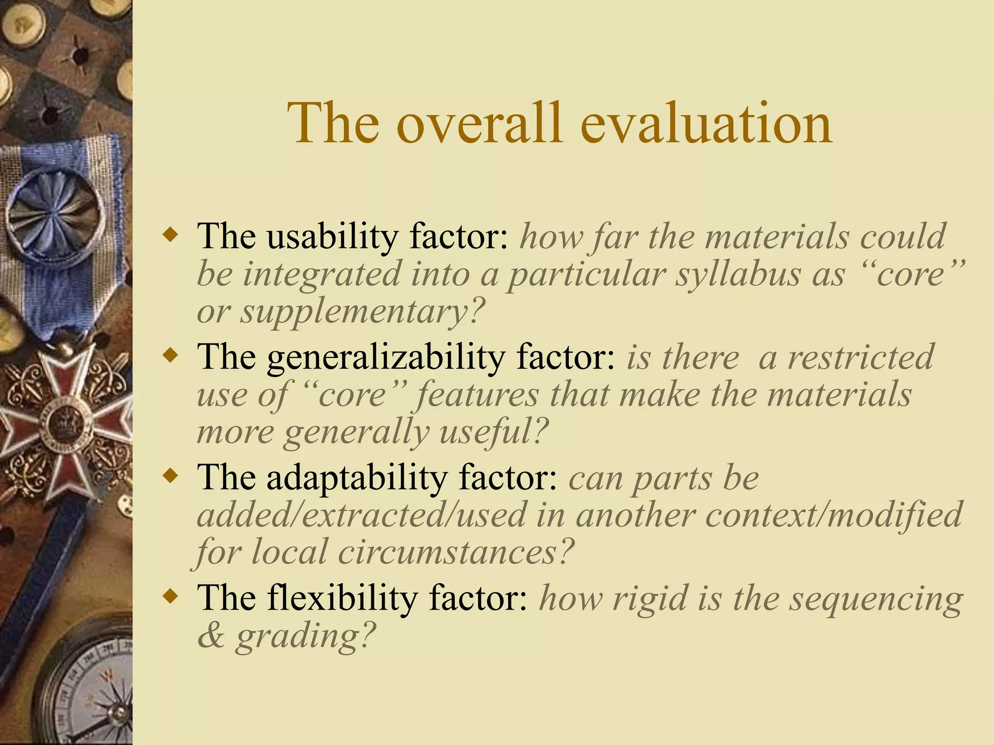 The overall evaluation
 The usability factor: how far the materials could
be integrated into a particular syllabus as “core”
or supplementary?
 The generalizability factor: is there a restricted
use of “core” features that make the materials
more generally useful?
 The adaptability factor: can parts be
added/extracted/used in another context/modified
for local circumstances?
 The flexibility factor: how rigid is the sequencing
& grading?
 