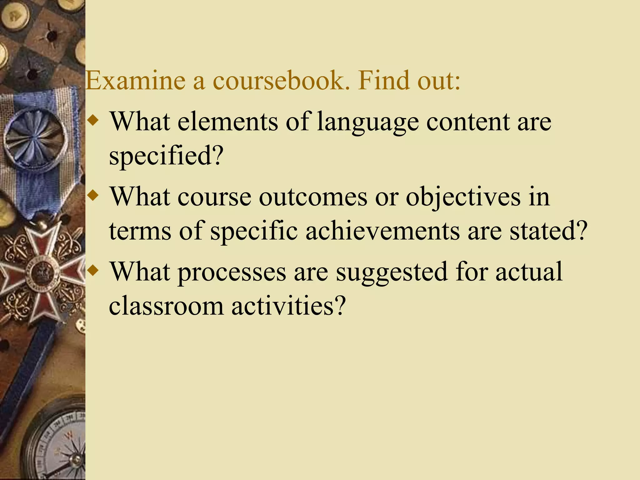 Examine a coursebook. Find out:
 What elements of language content are
specified?
 What course outcomes or objectives in
terms of specific achievements are stated?
 What processes are suggested for actual
classroom activities?
 