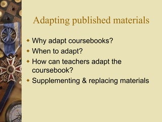 Adapting published materials
 Why adapt coursebooks?
 When to adapt?
 How can teachers adapt the
coursebook?
 Supplementing & replacing materials
 
