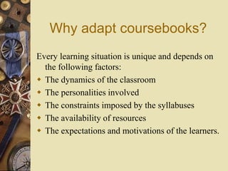 Why adapt coursebooks?
Every learning situation is unique and depends on
the following factors:
 The dynamics of the classroom
 The personalities involved
 The constraints imposed by the syllabuses
 The availability of resources
 The expectations and motivations of the learners.
 