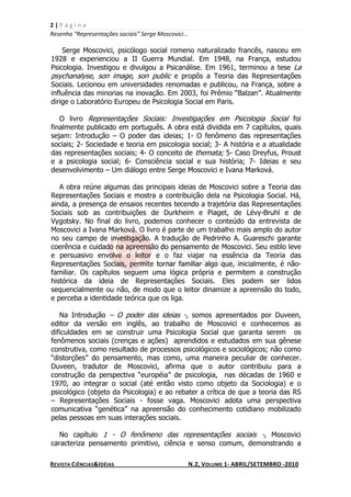 2|Página
Resenha “Representações sociais” Serge Moscovici...

    Serge Moscovici, psicólogo social romeno naturalizado francês, nasceu em
1928 e experienciou a II Guerra Mundial. Em 1948, na França, estudou
Psicologia. Investigou e divulgou a Psicanálise. Em 1961, terminou a tese La
psychanalyse, son image, son public e propôs a Teoria das Representações
Sociais. Lecionou em universidades renomadas e publicou, na França, sobre a
influência das minorias na inovação. Em 2003, foi Prêmio “Balzan”. Atualmente
dirige o Laboratório Europeu de Psicologia Social em Paris.

   O livro Representações Sociais: Investigações em Psicologia Social foi
finalmente publicado em português. A obra está dividida em 7 capítulos, quais
sejam: Introdução – O poder das ideias; 1- O fenômeno das representações
sociais; 2- Sociedade e teoria em psicologia social; 3- A história e a atualidade
das representações sociais; 4- O conceito de themata; 5- Caso Dreyfus, Proust
e a psicologia social; 6- Consciência social e sua história; 7- Ideias e seu
desenvolvimento – Um diálogo entre Serge Moscovici e Ivana Marková.

   A obra reúne algumas das principais ideias de Moscovici sobre a Teoria das
Representações Sociais e mostra a contribuição dela na Psicologia Social. Há,
ainda, a presença de ensaios recentes tecendo a trajetória das Representações
Sociais sob as contribuições de Durkheim e Piaget, de Lévy-Bruhl e de
Vygotsky. No final do livro, podemos conhecer o conteúdo da entrevista de
Moscovici a Ivana Marková. O livro é parte de um trabalho mais amplo do autor
no seu campo de investigação. A tradução de Pedrinho A. Guareschi garante
coerência e cuidado na apreensão do pensamento de Moscovici. Seu estilo leve
e persuasivo envolve o leitor e o faz viajar na essência da Teoria das
Representações Sociais, permite tornar familiar algo que, inicialmente, é não-
familiar. Os capítulos seguem uma lógica própria e permitem a construção
histórica da ideia de Representações Sociais. Eles podem ser lidos
sequencialmente ou não, de modo que o leitor dinamize a apreensão do todo,
e perceba a identidade teórica que os liga.

   Na Introdução – O poder das ideias -, somos apresentados por Duveen,
editor da versão em inglês, ao trabalho de Moscovici e conhecemos as
dificuldades em se construir uma Psicologia Social que garanta serem os
fenômenos sociais (crenças e ações) aprendidos e estudados em sua gênese
construtiva, como resultado de processos psicológicos e sociológicos; não como
“distorções” do pensamento, mas como, uma maneira peculiar de conhecer.
Duveen, tradutor de Moscovici, afirma que o autor contribuiu para a
construção da perspectiva “européia” de psicologia, nas décadas de 1960 e
1970, ao integrar o social (até então visto como objeto da Sociologia) e o
psicológico (objeto da Psicologia) e ao rebater a crítica de que a teoria das RS
– Representações Sociais - fosse vaga. Moscovici adota uma perspectiva
comunicativa “genética” na apreensão do conhecimento cotidiano mobilizado
pelas pessoas em suas interações sociais.

   No capítulo 1 - O fenômeno das representações sociais -, Moscovici
caracteriza pensamento primitivo, ciência e senso comum, demonstrando a

REVISTA CIÊNCIAS&IDÉIAS                               N.2, VOLUME 1- ABRIL/SETEMBRO -2010
 