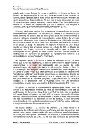 3|Página
Resenha “Representações sociais” Serge Moscovici...

relação entre essas formas de pensar a realidade do homem ao longo da
história. As Representações Sociais (RS) caracterizam-se como sistemas de
valores, ideias e práticas com a dupla função de convencionalizar o mundo e de
serem prescritivas. Desse modo, as RS têm vida própria, comunicam-se entre
si, esvaem-se para emergir sob novas representações. Para Moscovici o senso
comum é “a forma de compreensão que cria o substrato das imagens e
sentidos, sem o qual nenhuma coletividade pode operar” (p. 48).

   Moscovici explica que existem dois universos de pensamento nas sociedades
contemporâneas “pensantes”: os reificados (da ciência) e os consensuais (do
senso comum). As ciências são os meios pelos quais nós compreendemos o
universo reificado, enquanto as representações sociais tratam do universo
consensual, são criadas pelos processos de ancoragem e objetivação circulam
no cotidiano e devem ser vistas como uma “atmosfera” em relação ao individuo
ou ao grupo (p. 101). Na sequência do capítulo, Moscovici faz uma breve
revisão de alguns dos principais campos de estudo (p 93): a difusão da
psicanalise, na França, forneceu o exemplo prático para o início das
investigações sobre a gênese do senso comum. Moscovici discute também as
contribuições de Durkheim ao conceituar as representações coletivas e a
ambiguidade dos termos “coletivo” e “individual”.

   No segundo capítulo - Sociedade e teoria em psicologia social -, o autor
infere que o peso do Positivismo, as tensões entre métodos observacionais e
experimentais e o medo da especulação são as causas do lento
desenvolvimento da teoria psicológica social européia. Critica a falta de
fundamentação dela e sugere a necessidade de definir seu objeto de pesquisa,
de vencer o caráter “vago” que a tem permeado e que acaba por situá-la como
“paradigmas solitários” taxonômicos, diferenciais ou sistemáticos. Discute as
contribuições da psicologia norte-americana e sugere que os psicólogos
europeus enfrentem as “verdades perigosas”, os problemas reais da sociedade
européia e se preocupem com a mudança social sob um referencial
metodológico próprio, como uma espécie de teoria flogística (p. 146 -163).

   O capítulo 3 - A história e a atualidade das representações sociais - trata da
gênese e da fecundidade histórica da ideia de representação social sob as
contribuições de Durkheim e Lévy-Bruhl e a influência deles nas perspectivas
teóricas de Piaget e Vygotsky. (p. 200). Ciência e senso comum são diferentes
entre si, são modos distintos de compreender o mundo e de se relacionar com
ele, são representações da realidade Ao final do capitulo, o autor apresenta
uma definição de representações sociais como uma “rede” de ideias, metáforas
e imagens sociais mais fluidas que as teorias.

  No quarto capítulo - O conceito de themata -, o autor refere-se à
importância das reflexões sobre temas, ou themata, pois elas demonstram que
nossas ideias, nossas representações são sempre filtradas através do discurso
de outros, um tanto quanto “descoladas” da realidade, e pré-existem como um
“ambiente”sócio-cultural (p. 216). As RS não são conteúdos de pensamento

REVISTA CIÊNCIAS&IDÉIAS                               N.2, VOLUME 1- ABRIL/SETEMBRO -2010
 
