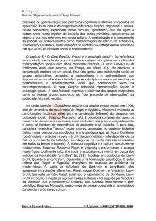 4|Página
Resenha “Representações sociais” Serge Moscovici...

passiveis de generalização; são processos cognitivos e afetivos inacabados de
apreensão do mundo e desempenham diferentes funções cognitivas e sociais.
Nessa perspectiva, expressam temas comuns, “genéticos”, que nos ligam a
outros seres numa espécie de intuição das ideias primárias, constitutivas do
objeto a que nos referimos em nossa cultura. A comunicação e o pensamento
só podem ser compreendidos como transformações de estruturas anteriores,
relativizações culturais, materializações de sentido que ultrapassam a sociedade
em que as RS se localizam social e historicamente.

   O capítulo 5 - O Caso Dreyfus, Proust e a psicologia social -, faz referência
ao excelente exemplo do peso das minorias ativas na ruptura ou quebra das
representações sociais num dado momento histórico. O caso Dreyfus é um
fenômeno social que ocorreu, na França, no século XIX. Ele envolveu a
condenação errônea de um oficial. Esse fato gerou uma mobilização social de
grupos minoritários, ascendeu o nacionalismo e o anti-semitismo que
expuseram as mazelas da sociedade francesa da época e evocaram sentidos de
pertencimento e reconhecimento social que permanecem vivos na
contemporaneidade. O caso Dreyfus relaciona representações sociais e
psicologia social. A obra ficcional expressa a dinâmica dos grupos imaginários
como se fossem grupos concretos sob “um protocolo de observações” da
sociedade feito pelo escritor.

   No sexto capitulo - Consciência social e sua história ensaio escrito em 1996,
ano de centenário do nascimento de Piaget e Vygotsky, Moscovici evidencia as
contribuições históricas deles para a construção (gênese) da pesquisa em
psicologia social. Segundo Moscovici, falta à psicologia compreender como os
homens se tornam seres racionais, como controlam seu próprio comportamento
e como se libertam da dependência do ambiente e da tradição. E, para isto,
considera necessário “lermos” esses autores, ancorados no contexto histórico
deles, numa perspectiva sociológica e antropológica que os liga a Durkheim
(continuidade - estágios) e Levy - Bruhl (descontinuidade - interdependência da
cultura e da mente do individuo, as categorias da mente não são as mesmas
em todos os tempo e lugares). A estrutura cognitiva e a cultura constituem-se
mutuamente. Segundo Moscovici Piaget e Vygotsky transformaram a criança
numa figura totalmente cultural e social e estudaram sua mente em busca dos
indícios da mentalidade “primitiva” (p. 281), hipótese antropológica de Levy-
Bruhl. Quando a encontraram, deram-lhe uma formulação psicológica. O autor
reitera que Piaget e Vygotsky divergiram na resposta ao problema da
modernidade. A partir da influência de Durkheim e Levy-Bruhl, eles
apresentaram soluções diferentes. Piaget segue Durkheim e Vygotsky, Levy-
Bruhl. Em certo sentido, Piaget continuou o racionalismo de Durkheim. Levy-
Bruhl introduziu a noção de representações culturais e foi seguido por Vygotsky
ao defender que o pensamento cientifico não substitui inteiramente o pré-
cientifico. Segundo Moscovici, nosso modo de pensar opera sob a racionalidade
da ciência e a do senso comum.




REVISTA CIÊNCIAS&IDÉIAS                               N.2, VOLUME 1- ABRIL/SETEMBRO -2010
 