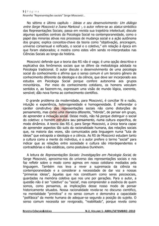 5|Página
Resenha “Representações sociais” Serge Moscovici...

  No sétimo e último capítulo - Ideias e seu desenvolvimento: Um diálogo
entre Serge Moscovici e Ivana Marková -, o autor refere-se ao status simbólico
das Representações Sociais; passa em revista sua trajetória intelectual; discute
algumas questões centrais da Psicologia Social na contemporaneidade, como o
papel das minorias ativas nos processos de mudança social e a ação autônoma
dos grupos; explica conceitos-chave da teoria como “objetivação, ancoragem,
universo consensual e reificado, o social e o coletivo,” em relação à época em
que foram elaborados; e mostra como estes vêm sendo re-interpretados nas
Ciências Sociais ao longo da história.

   Moscovici defende que a teoria das RS não é vaga; é uma opção descritiva e
explicativa dos fenômenos sociais que se difere da metodologia adotada na
Psicologia tradicional. O autor discute o desenvolvimento de uma psicologia
social do conhecimento e afirma que o senso comum é um terceiro gênero de
conhecimento diferente da ideologia e da ciência, que deve ser incorporado aos
estudos em Psicologia Social porque confere autonomia aos grupos
minoritários. Por meio do conhecimento cotidiano, os homens veiculam
sentidos e, ao fazerem-no, expressam uma visão de mundo lógica, coerente,
sensível; dão nova forma ao conhecimento cientifico.

  O grande problema da modernidade, para Moscovici, é conciliar fé e razão,
intuição e experiência, heterogeneidade e homogeneidade. É referendar o
caráter construtivo das representações sociais não como distorções de
pensamento, mas como uma maneira diferente, “hibrida”, de pensar em grupo,
de apreender a inovação social. Desse modo, não há porque distinguir o social
do coletivo: o homem estrutura seu pensamento, numa cultura especifica, de
modo dinâmico. A teoria das RS é, para Serge Moscovici, a única teoria capaz
de apreender aspectos tão sutis da racionalidade humana, das relações sociais
que, na maioria das vezes, são comunicados pela linguagem numa “luta de
ideias” que extrapola a ideologia e a ciência. As RS de Moscovici estudam tanto
a cultura como a mente do individuo, e o autor prefere o termo “social” para
indicar que as relações entre sociedade e cultura são interdependentes e
contraditórias e não estáticas, como postulava Durkheim.

   A leitura de Representações Sociais: Investigações em Psicologia Social, de
Serge Moscovici, aproxima-nos do universo das representações sociais e nos
faz refletir sobre o modo como agimos em nosso cotidiano mediados pela
linguagem. Também nos leva a rever a supremacia da ciência na
contemporaneidade e a considerar a necessidade de dar voz a nossas
“primeiras ideias”, àquelas que nos constituem como seres psicosociais,
guardadas na memória coletiva que nos une por gerações. Para o autor, a
questão não é ser “coletivo” ou “social’, mas compreender a essência de quem
somos, como pensamos, as implicações desse nosso modo de pensar
historicamente situados. Nossa racionalidade revela-se no discurso cientifico,
na mentalidade “primitiva” e no senso comum e demonstra a capacidade
“polifásica” da mente humana de adequar-se segundo a posição do sujeito. O
senso comum necessita ser revigorado, “reabilitado”, porque revela como

REVISTA CIÊNCIAS&IDÉIAS                               N.2, VOLUME 1- ABRIL/SETEMBRO -2010
 