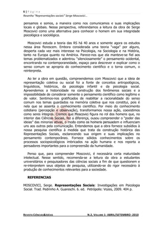 6|Página
Resenha “Representações sociais” Serge Moscovici...

pensamos e somos, a maneira como nos comunicamos e suas implicações
locais e globais. Nessa perspectiva, referendamos a leitura da obra de Serge
Moscovici como uma alternativa para conhecer o homem em sua integridade
psicológica e sociológica.

   Moscovici estuda a teoria das RS há 40 anos e somente agora os estudos
nessa área florescem. Embora considerada uma teoria “vaga” por alguns,
desperta cada vez mais interesse na Psicologia, na Sociologia e na História,
tanto na Europa quanto na América. Parece-nos que ela manteve-se fiel aos
temas problematizados e adentrou “silenciosamente” o pensamento ocidental,
encontrando na contemporaneidade, espaço para descrever e explicar como o
senso comum se apropria do conhecimento cientifico e o torna comum, o
reinterpreta.

   Ao ler a obra em questão, compreendemos com Moscovici que a ideia de
representação coletiva ou social foi a fonte de conceitos antropológicos,
linguísticos, históricos, da psicologia infantil e da psicologia social.
Apreendemos a historicidade na construção dos fenômenos sociais e a
impossibilidade de considerar somente o pensamento científico como legítimo e
de valor. Sentimos-nos gratificados de reabilitar a racionalidade do senso
comum nos temas guardados na memória coletiva que nos constitui, pois é
nela que se assenta o conhecimento cientifico. Por meio do conhecimento
cotidiano (percepção e observação), transformamos nossa ação, coexistimos
como seres íntegros. Cremos que Moscovici figura no rol dos homens que, no
interior das Ciências Sociais, fez a diferença, ousou compreender o “poder das
ideias” das minorias ativas, o modo como os homens persuadem e influenciam
uns aos outros pela comunicação. Entendemos que a obra fornece subsídios à
nossa pesquisa científica à medida que trata da construção histórica das
Representações Sociais, esclarecendo sua origem e suas implicações no
pensamento contemporâneo. Fornece sólidos conhecimentos sobre os
processos sociopsicológicos imbricados na ação humana e nos reporta a
pensadores importantes para a compreensão da humanidade.

   Penso que, para compreender Moscovici, é necessária certa maturidade
intelectual. Nesse sentido, recomenda-se a leitura da obra a estudantes
universitários e pesquisadores das ciências sociais a fim de que questionem e
re-interpretem seus objetos de pesquisa, utilizando-se do rigor necessário à
produção de conhecimentos relevantes para a sociedade.

   REFERENCIAS

MOSCOVICI, Serge. Representações Sociais: Investigações em Psicologia
Social. Trad. Pedrinho A. Guareschi. 6. ed. Petrópolis: Vozes, 2009. 404 p.




REVISTA CIÊNCIAS&IDÉIAS                               N.2, VOLUME 1- ABRIL/SETEMBRO -2010
 
