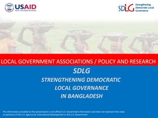 The information provided on this presentation is not official U.S. Government information and does not represent the views
or positions of the U.S. Agency for International Development or the U.S. Government
LOCAL GOVERNMENT ASSOCIATIONS / POLICY AND RESEARCH
SDLG
STRENGTHENING DEMOCRATIC
LOCAL GOVERNANCE
IN BANGLADESH
 