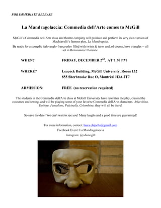 FOR IMMEDIATE RELEASE
La Mandragolaccia: Commedia dell’Arte comes to McGill
McGill’s Commedia dell’Arte class and theatre company will produce and perform its very own version of
Machiavelli’s famous play, La Mandragola.
Be ready for a comedic italo-anglo-franco play filled with twists & turns and, of course, love triangles -- all
set in Renaissance Florence.
WHEN? FRIDAY, DECEMBER 2nd
, AT 7:30 PM
WHERE? Leacock Building, McGill University, Room 132
855 Sherbrooke Rue O, Montréal H3A 2T7
ADMISSION: FREE (no reservation required)
The students in the Commedia dell'Arte class at McGill University have rewritten the play, created the
costumes and setting, and will be playing some of your favorite Commedia dell'Arte characters. Arlecchino,
Dottore, Pantalone, Pulcinella, Colombina: they will all be there!
So save the date! We can't wait to see you! Many laughs and a good time are guaranteed!
For more information, contact: laura.chipello@gmail.com
Facebook Event: La Mandragolaccia
Instagram: @cdamcgill
 