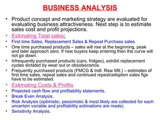 BUSINESS ANALYSIS Product concept and marketing strategy are evaluated for evaluating business attractiveness. Next step is to estimate sales cost and profit projections. Estimating Total sales : First time Sales, Replacement Sales & Repeat Purchase sales One time purchased products – sales will rise at the beginning, peak and later approach zero. If new buyers keep entering then the curve will not go down. Infrequently purchased products (cars, fridges), exhibit replacement cycles dictated by wear out or obsolescence. Frequently purchased products (FMCG & Indl. Raw Mtl.) – estimates of first time sales, repeat sales and continued repeat/adoption sales figs have to be estimated. Estimating Costs & Profits Projected cash flow and profitability statements. Break Even Analysis. Risk Analysis (optimistic, pessimistic & most likely are collected for each uncertain variable and profitability estimations are made).  Sensitivity   Analysis. 