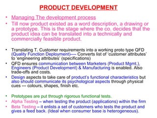 PRODUCT DEVELOPMENT Managing The development process Till now product existed as a word description, a drawing or a prototype. This is the stage where the co. decides that the product idea can be translated into a technically and commercially feasible product. Translating T. Customer requirements into a working proto type QFD  (Quality Function Deployment)----  Converts list of ‘customer attributes’ to ‘engineering attributes’ (specifications) QFD ensures  communication between Marketers (Product Mgmt.), Engineers (Product Development) & Manufacturing  is enabled. Also trade-offs and costs. Design  aspects to take care of  product’s functional characteristics  but  also should communicate its psychological aspects  through physical cues --- colours, shapes, finish etc. Prototypes are put through rigorous functional tests.  Alpha Testing  – when testing the product (applications) within the firm  Beta Testing  – it enlists a set of customers who tests the product and gives a feed back. (Ideal when consumer base is heterogeneous). 
