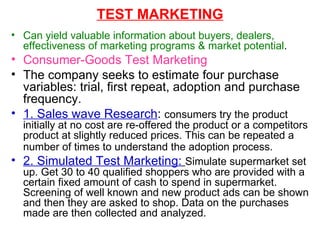 TEST MARKETING Can yield valuable information about buyers, dealers, effectiveness of marketing programs & market potential . Consumer-Goods Test Marketing The company seeks to estimate four purchase variables: trial, first repeat, adoption and purchase frequency. 1. Sales wave Research :  consumers try the product initially at no cost are re-offered the product or a competitors product at slightly reduced prices. This can be repeated a number of times to understand the adoption process.   2. Simulated Test Marketing:   Simulate supermarket set up. Get 30 to 40 qualified shoppers who are provided with a certain fixed amount of cash to spend in supermarket. Screening of well known and new product ads can be shown and then they are asked to shop. Data on the purchases made are then collected and analyzed. 
