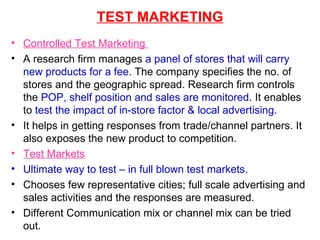 TEST MARKETING Controlled Test Marketing  A research firm manages  a panel of stores that will carry new products for a fee . The company specifies the no. of stores and the geographic spread. Research firm controls the  POP, shelf position and sales are monitored . It enables to  test the impact of in-store factor & local advertising . It helps in getting responses from trade/channel partners. It also exposes the new product to competition. Test Markets Ultimate way to test – in full blown test markets. Chooses few representative cities; full scale advertising and sales activities and the responses are measured. Different Communication mix or channel mix can be tried out. 