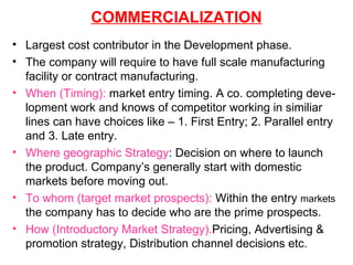 COMMERCIALIZATION Largest cost contributor in the Development phase. The company will require to have full scale manufacturing facility or contract manufacturing. When (Timing):  market entry timing. A co. completing deve-lopment work and knows of competitor working in similiar lines can have choices like – 1. First Entry; 2. Parallel entry and 3. Late entry. Where geographic Strategy : Decision on where to launch the product. Company’s generally start with domestic markets before moving out. To whom (target market prospects):  Within the entry  markets  the company has to decide who are the prime prospects. How (Introductory Market Strategy). Pricing, Advertising & promotion strategy, Distribution channel decisions etc. 