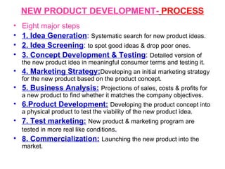NEW PRODUCT DEVELOPMENT-   PROCESS Eight major steps 1. Idea Generation :  Systematic search for new product ideas. 2. Idea Screening :  to spot good ideas & drop poor ones . 3. Concept Development & Testing :  Detailed version of the new product idea in meaningful consumer terms and testing it.  4. Marketing Strategy: Developing an initial marketing strategy for the new product based on the product concept. 5. Business Analysis:   Projections of sales, costs & profits for a new product to find whether it matches the company objectives.   6.Product Development:   Developing the product concept into a physical product to test the viability of the new product idea. 7. Test marketing:   New product & marketing program are tested in more real like conditions . 8. Commercialization:   Launching the new product into the market. 