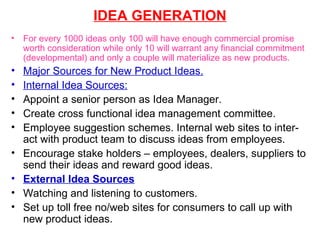 IDEA GENERATION For every 1000 ideas only 100 will have enough commercial promise worth consideration while only 10 will warrant any financial commitment (developmental) and only a couple will materialize as new products. Major Sources for New Product Ideas. Internal Idea Sources:   Appoint a senior person as Idea Manager. Create cross functional idea management committee. Employee suggestion schemes. Internal web sites to inter-act with product team to discuss ideas from employees. Encourage stake holders – employees, dealers, suppliers to send their ideas and reward good ideas. External Idea Sources Watching and listening to customers. Set up toll free no/web sites for consumers to call up with new product ideas. 