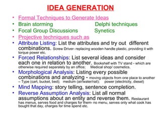 IDEA GENERATION Formal Techniques to Generate Ideas Brain storming  Delphi techniques Focal Group Discussions  Synetics Projective techniques such as Attribute Listing : List the attributes and try out  different combinations.  Screw Driver- replacing wooden handle plastic, providing it with torque power etc. Forced Relationships : List several ideas and consider each one in relation to another.  Bookshelf with TV stand - which are otherwise required separately by an office;  Medical shop/ cosmetics. Morphological Analysis : Listing every possible combinations and analyzing -  moving objects from one place to another – Type (cart, bucket, bed);  medium (air/water/rail);  power (electricity, diesel)  Mind Mapping : story telling, sentence completion. Reverse Assumption Analysis : List all normal assumptions about an entity and reverse them.  Restaurant has menus, serves food and charges for them- no menu, serves only what cook has bought that day, charges for time spend etc.  