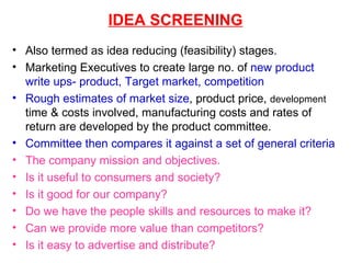 IDEA SCREENING Also termed as idea reducing (feasibility) stages. Marketing Executives to create large no. of  new product write ups- product, Target market, competition   Rough estimates of market size , product price,  development  time & costs involved, manufacturing costs and rates of return are developed by the product committee. Committee then compares it against a set of general criteria The company mission and objectives. Is it useful to consumers and society? Is it good for our company? Do we have the people skills and resources to make it? Can we provide more value than competitors? Is it easy to advertise and distribute? 