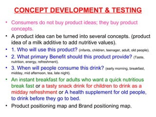 CONCEPT DEVELOPMENT & TESTING Consumers do not buy product ideas; they buy product concepts. A product idea can be turned into several concepts. (product idea of a milk additive to add nutritive values). 1. Who will use this product?   (infants, children, teenager, adult, old people). 2. What primary Benefit should this product provide?   (Taste, nutrition, energy, refreshment). 3. When will people consume this drink?   (early morning, breakfast, midday, mid afternoon, tea, late night).  An instant breakfast for adults who want a quick nutritious break fast  or  a tasty snack drink for children to drink as a midday refreshment  or  A health supplement for old people, to drink before they go to bed. Product positioning map and Brand positioning map. 