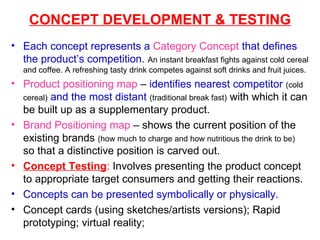 CONCEPT DEVELOPMENT & TESTING Each concept represents a  Category Concept   that defines the product’s competition.   An instant breakfast fights against cold cereal and coffee. A refreshing tasty drink competes against soft drinks and fruit juices. Product positioning map  –  identifies nearest competitor   (cold cereal)   and the most distant   (traditional break fast)  with which it can be built up as a supplementary product. Brand Positioning map  – shows the current position of the existing brands  (how much to charge and how nutritious the drink to be)  so that a distinctive position is carved out. Concept Testing :  Involves presenting the product concept to appropriate target consumers and getting their reactions. Concepts can be presented symbolically or physically. Concept cards (using sketches/artists versions); Rapid prototyping; virtual reality;  