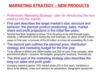 MARKETING STRATEGY – NEW PRODUCTS Preliminary Marketing Strategy - plan for introducing the new product into the market. First part describes the target market’s size, structure and behavior; the planned product positioning; sales, market share and profit projections in the initial few years.  Alcohol free Beer targeted at Urban 18 to 25 group to be sold through super-markets, a refreshment drink during day and evenings. Co. plans to sell 2 million cases in First year; a turnover of Rs.30 million at a loss not exceeding   Rs.3 mln.  The second part outlines the planned price, distribution strategy and marketing budget for the first year. To be offered in 600ml and 300ml bottles and 250 ml cans. Free samples; other promotional efforts - coupons; Ad budgets; geographic locations; channels etc. The third part of the marketing strategy plan describes the long run sales and profit goals  Company intend to garner 10% market share (2% in first year). Variations in flavor to be offered. Lower end versions for penetration. Geographic spread etc .  