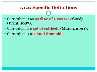 1.1.2: Specific Definitions
 Curriculum is an outline of a course of study
(Print, 1987).
 Curriculum is a set of subjects (Marsh, 2001).
 Curriculum is a school timetable .
 