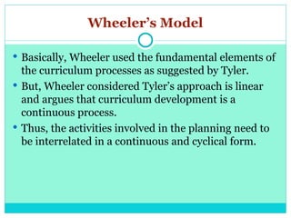 Wheeler’s Model
 Basically, Wheeler used the fundamental elements of
the curriculum processes as suggested by Tyler.
 But, Wheeler considered Tyler’s approach is linear
and argues that curriculum development is a
continuous process.
 Thus, the activities involved in the planning need to
be interrelated in a continuous and cyclical form.
 