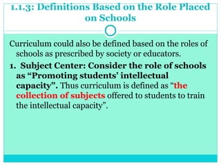 1.1.3: Definitions Based on the Role Placed
on Schools
Curriculum could also be defined based on the roles of
schools as prescribed by society or educators.
1. Subject Center: Consider the role of schools
as “Promoting students’ intellectual
capacity”. Thus curriculum is defined as “the
collection of subjects offered to students to train
the intellectual capacity”.
 
