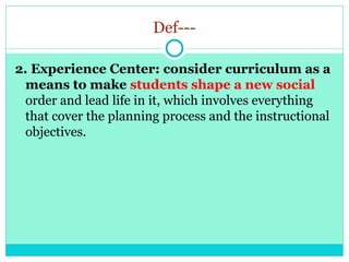 Def---
2. Experience Center: consider curriculum as a
means to make students shape a new social
order and lead life in it, which involves everything
that cover the planning process and the instructional
objectives.
 