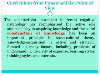 Curriculum from Constructivist Point of
View
The constructivist movement in recent cognitive
psychology has reemphasized the active role
students’ play in acquiring knowledge and the social
construction of knowledge has been an
important principle in socio-cultural theory.
Knowledge-acquisition is active and strategic,
focused on many factors, including problems of
understanding, diversity of expertise, learning styles,
thinking styles, and interests.
 