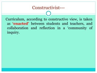 Constructivist---
Curriculum, according to constructive view, is taken
as ‘enacted’ between students and teachers, and
collaboration and reflection in a ‘community of
inquiry.
 