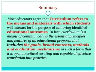 Summary
Most educators agree that Curriculum refers to
the means and materials with which students
will interact for the purpose of achieving identified
educational outcomes. In fact, curriculum is a
means of communicating the essential principles
and features of an educational proposal that
includes the goals, broad contents, methods
and evaluation mechanisms in such a form that
it is open to critical scrutiny and capable of effective
translation into practice.
 