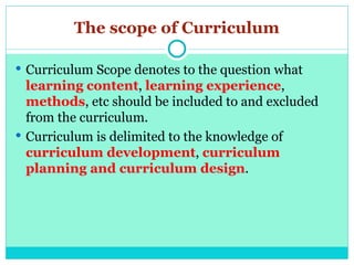 The scope of Curriculum
 Curriculum Scope denotes to the question what
learning content, learning experience,
methods, etc should be included to and excluded
from the curriculum.
 Curriculum is delimited to the knowledge of
curriculum development, curriculum
planning and curriculum design.
 