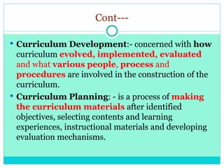 Cont---
 Curriculum Development:- concerned with how
curriculum evolved, implemented, evaluated
and what various people, process and
procedures are involved in the construction of the
curriculum.
 Curriculum Planning: - is a process of making
the curriculum materials after identified
objectives, selecting contents and learning
experiences, instructional materials and developing
evaluation mechanisms.
 