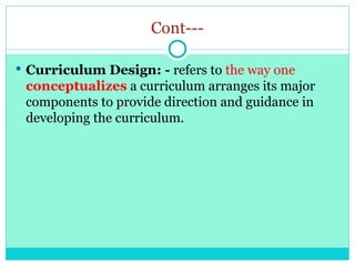 Cont---
 Curriculum Design: - refers to the way one
conceptualizes a curriculum arranges its major
components to provide direction and guidance in
developing the curriculum.
 