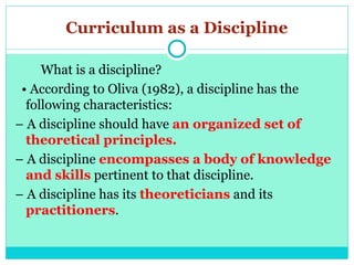 Curriculum as a Discipline
What is a discipline?
• According to Oliva (1982), a discipline has the
following characteristics:
– A discipline should have an organized set of
theoretical principles.
– A discipline encompasses a body of knowledge
and skills pertinent to that discipline.
– A discipline has its theoreticians and its
practitioners.
 