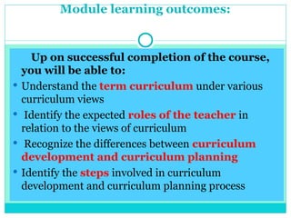 Module learning outcomes:
Up on successful completion of the course,
you will be able to:
 Understand the term curriculum under various
curriculum views
 Identify the expected roles of the teacher in
relation to the views of curriculum
 Recognize the differences between curriculum
development and curriculum planning
 Identify the steps involved in curriculum
development and curriculum planning process
 