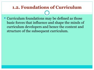 1.2. Foundations of Curriculum
 Curriculum foundations may be defined as those
basic forces that influence and shape the minds of
curriculum developers and hence the content and
structure of the subsequent curriculum.
 