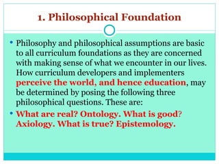 1. Philosophical Foundation
 Philosophy and philosophical assumptions are basic
to all curriculum foundations as they are concerned
with making sense of what we encounter in our lives.
How curriculum developers and implementers
perceive the world, and hence education, may
be determined by posing the following three
philosophical questions. These are:
 What are real? Ontology. What is good?
Axiology. What is true? Epistemology.
 