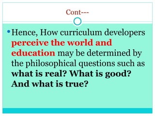 Cont---
Hence, How curriculum developers
perceive the world and
education may be determined by
the philosophical questions such as
what is real? What is good?
And what is true?
 