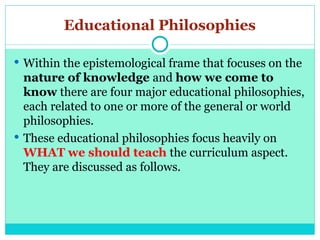 Educational Philosophies
 Within the epistemological frame that focuses on the
nature of knowledge and how we come to
know there are four major educational philosophies,
each related to one or more of the general or world
philosophies.
 These educational philosophies focus heavily on
WHAT we should teach the curriculum aspect.
They are discussed as follows.
 
