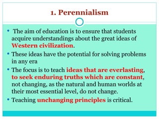 1. Perennialism
 The aim of education is to ensure that students
acquire understandings about the great ideas of
Western civilization.
 These ideas have the potential for solving problems
in any era
 The focus is to teach ideas that are everlasting,
to seek enduring truths which are constant,
not changing, as the natural and human worlds at
their most essential level, do not change.
 Teaching unchanging principles is critical.
 
