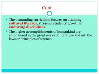 Cont---
 The demanding curriculum focuses on attaining
cultural literacy, stressing students' growth in
enduring disciplines.
 The higher accomplishments of humankind are
emphasized in the great works of literature and art, the
laws or principles of science.
 