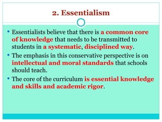 2. Essentialism
 Essentialists believe that there is a common core
of knowledge that needs to be transmitted to
students in a systematic, disciplined way.
 The emphasis in this conservative perspective is on
intellectual and moral standards that schools
should teach.
 The core of the curriculum is essential knowledge
and skills and academic rigor.
 