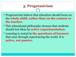 3. Progressivism
 Progressivists believe that education should focus on
the whole child, rather than on the content or
the teacher.
 This educational philosophy stresses that students
should test ideas by active experimentation.
 Learning is rooted in the questions of learners
that arise through experiencing the world. It is
active, not passive.
 